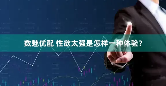 数魅优配 性欲太强是怎样一种体验？