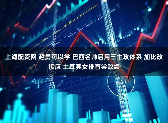 上海配资网 赵勇可以学 巴西名帅启用三主攻体系 加比改接应 土耳其女排首尝败绩