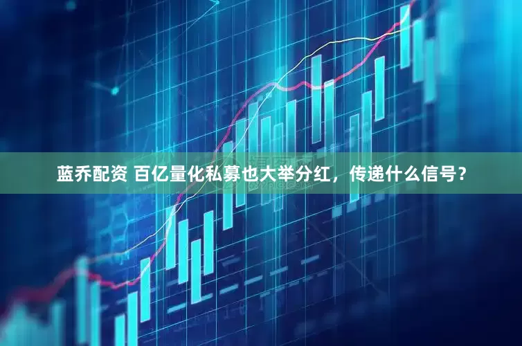 蓝乔配资 百亿量化私募也大举分红，传递什么信号？