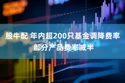 股牛配 年内超200只基金调降费率 部分产品费率减半