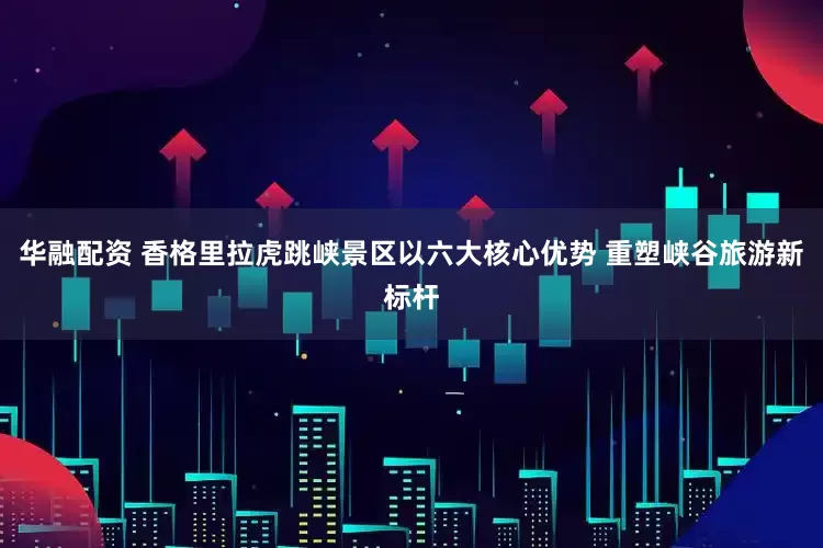 华融配资 香格里拉虎跳峡景区以六大核心优势 重塑峡谷旅游新标杆