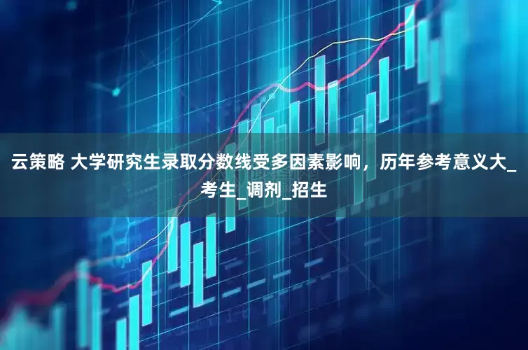 云策略 大学研究生录取分数线受多因素影响，历年参考意义大_考生_调剂_招生