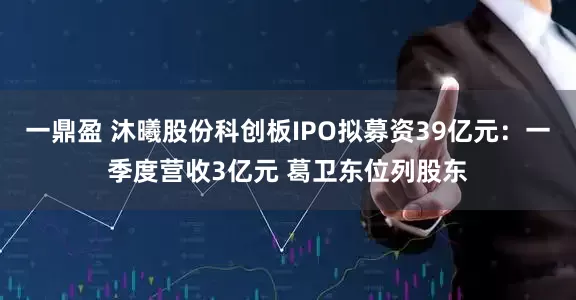 一鼎盈 沐曦股份科创板IPO拟募资39亿元：一季度营收3亿元 葛卫东位列股东