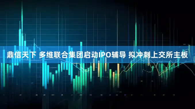 鼎信天下 多维联合集团启动IPO辅导 拟冲刺上交所主板