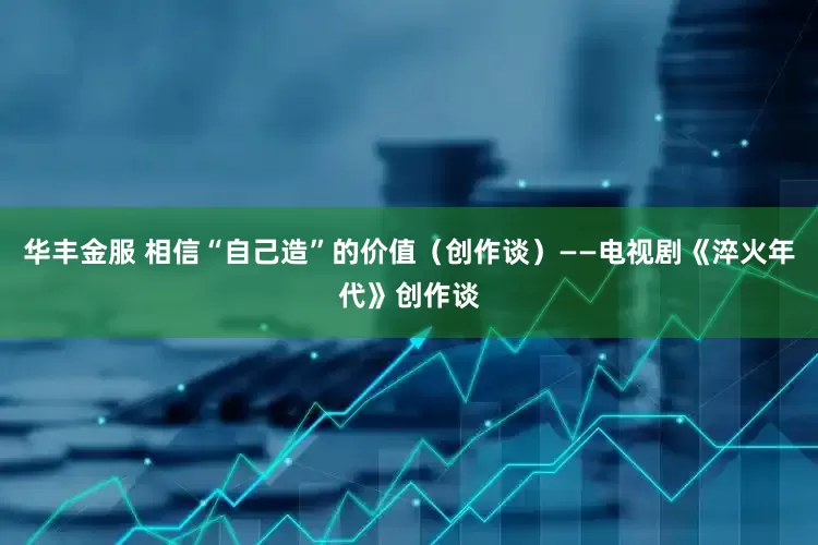 华丰金服 相信“自己造”的价值（创作谈）——电视剧《淬火年代》创作谈