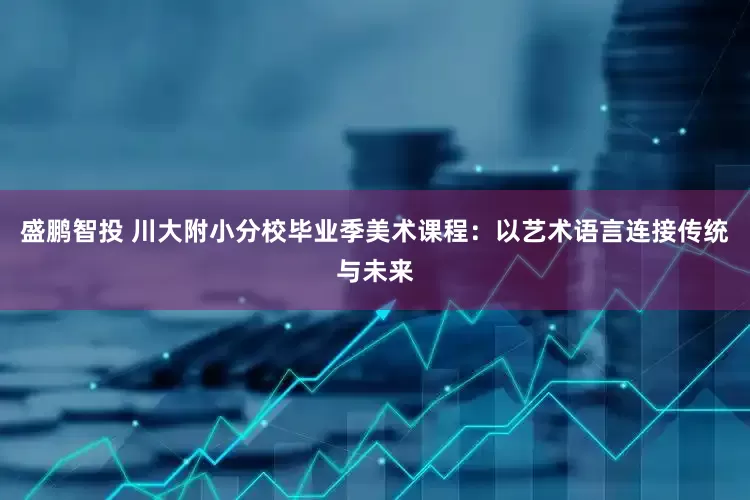 盛鹏智投 川大附小分校毕业季美术课程：以艺术语言连接传统与未来