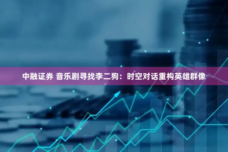 中融证券 音乐剧寻找李二狗：时空对话重构英雄群像