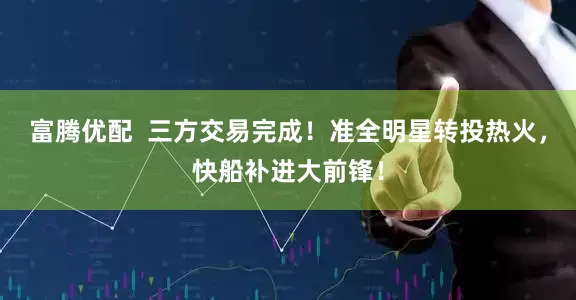 富腾优配  三方交易完成！准全明星转投热火，快船补进大前锋！