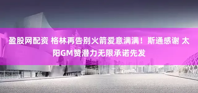 盈股网配资 格林再告别火箭爱意满满！斯通感谢 太阳GM赞潜力无限承诺先发