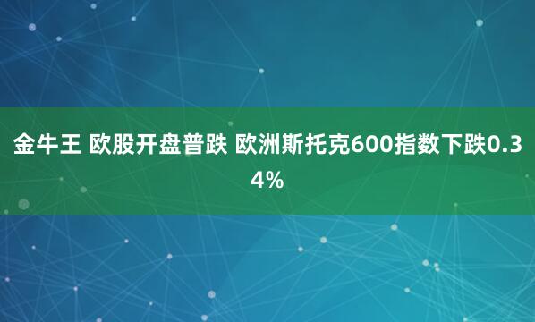 金牛王 欧股开盘普跌 欧洲斯托克600指数下跌0.34%
