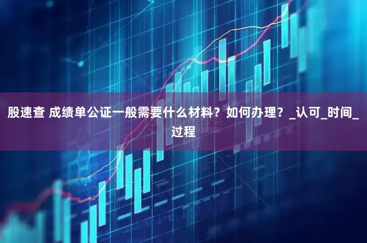 股速查 成绩单公证一般需要什么材料？如何办理？_认可_时间_过程