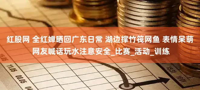 红股网 全红婵晒回广东日常 湖边撑竹筏网鱼 表情呆萌 网友喊话玩水注意安全_比赛_活动_训练