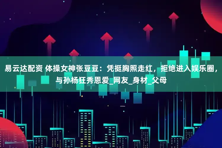 易云达配资 体操女神张豆豆：凭挺胸照走红，拒绝进入娱乐圈，与孙杨狂秀恩爱_网友_身材_父母