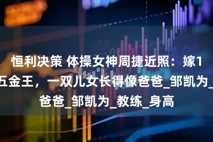 恒利决策 体操女神周捷近照：嫁1米58奥运五金王，一双儿女长得像爸爸_邹凯为_教练_身高