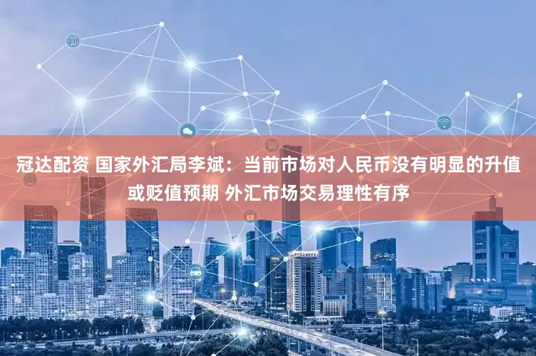 冠达配资 国家外汇局李斌：当前市场对人民币没有明显的升值或贬值预期 外汇市场交易理性有序