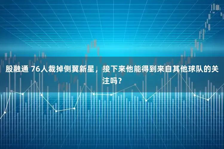 股融通 76人裁掉侧翼新星，接下来他能得到来自其他球队的关注吗？
