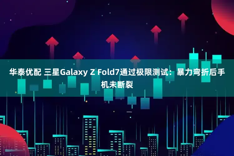 华泰优配 三星Galaxy Z Fold7通过极限测试：暴力弯折后手机未断裂