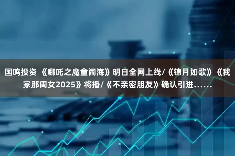 国鸣投资 《哪吒之魔童闹海》明日全网上线/《锦月如歌》《我家那闺女2025》将播/《不亲密朋友》确认引进……
