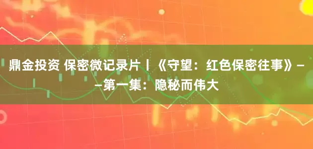 鼎金投资 保密微记录片丨《守望：红色保密往事》——第一集：隐秘而伟大