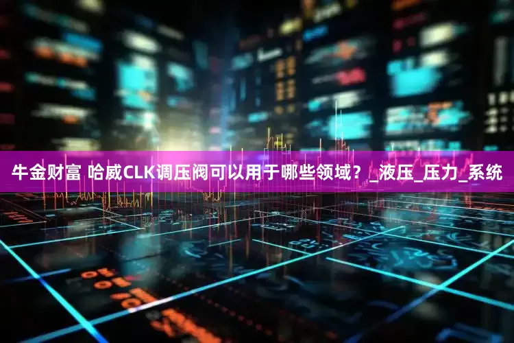 牛金财富 哈威CLK调压阀可以用于哪些领域？_液压_压力_系统