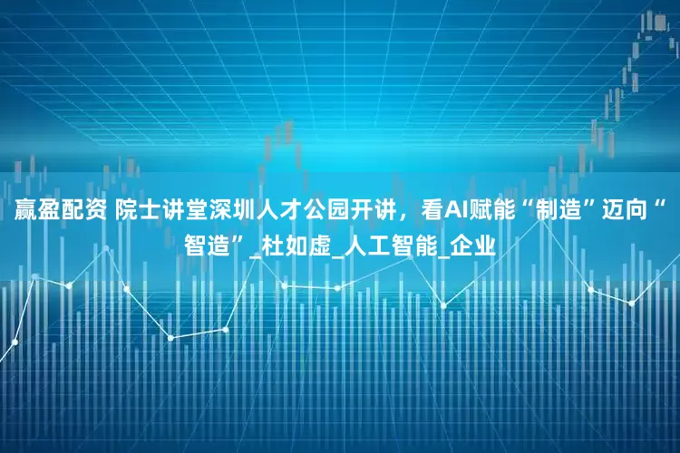 赢盈配资 院士讲堂深圳人才公园开讲，看AI赋能“制造”迈向“智造”_杜如虚_人工智能_企业