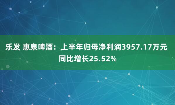 乐发 惠泉啤酒：上半年归母净利润3957.17万元 同比增长25.52%