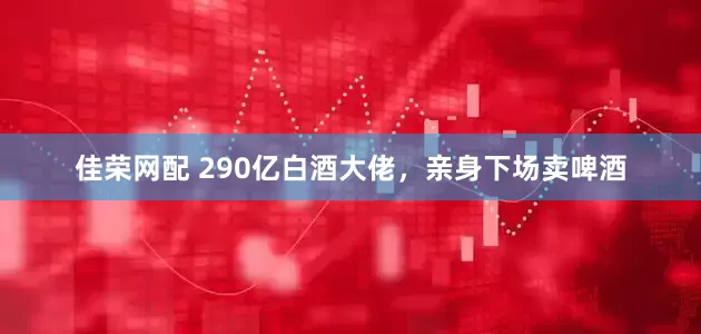 佳荣网配 290亿白酒大佬，亲身下场卖啤酒