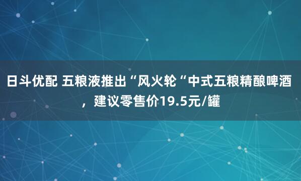 日斗优配 五粮液推出“风火轮“中式五粮精酿啤酒 ，建议零售价19.5元/罐