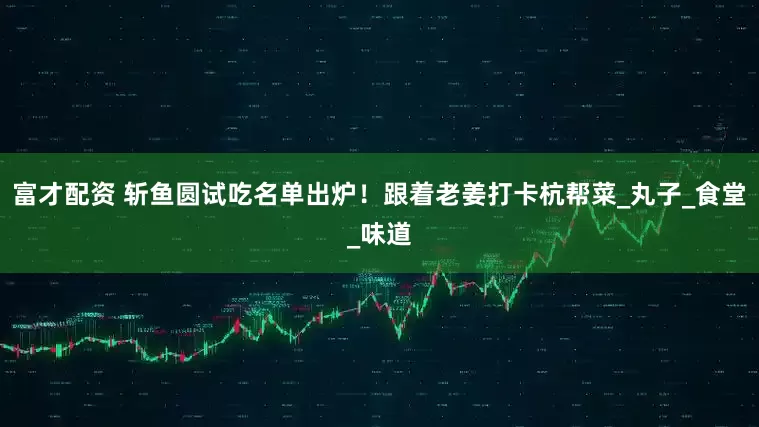 富才配资 斩鱼圆试吃名单出炉！跟着老姜打卡杭帮菜_丸子_食堂_味道