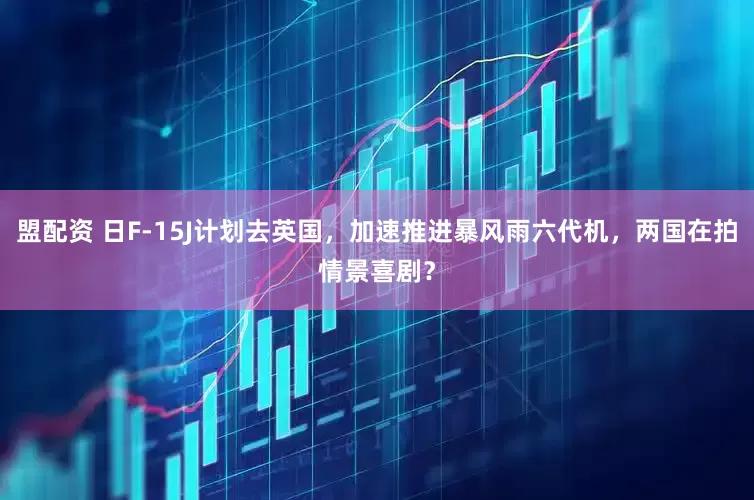 盟配资 日F-15J计划去英国，加速推进暴风雨六代机，两国在拍情景喜剧？