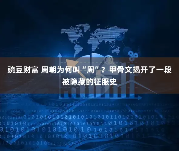 豌豆财富 周朝为何叫“周”？甲骨文揭开了一段被隐藏的征服史