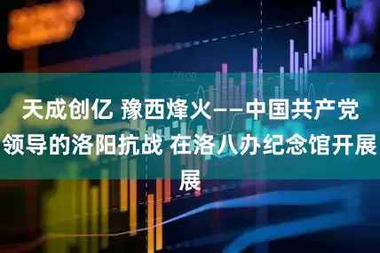 天成创亿 豫西烽火——中国共产党领导的洛阳抗战 在洛八办纪念馆开展