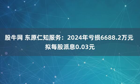 股牛网 东原仁知服务：2024年亏损6688.2万元 拟每股派息0.03元
