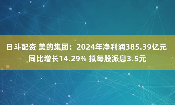 日斗配资 美的集团：2024年净利润385.39亿元 同比增长14.29% 拟每股派息3.5元