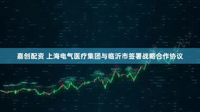 嘉创配资 上海电气医疗集团与临沂市签署战略合作协议