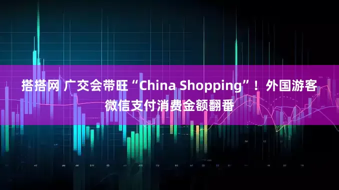 搭搭网 广交会带旺“China Shopping”!外国游客微信支付消费金额翻番