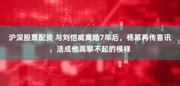 沪深股票配资 与刘恺威离婚7年后，杨幂再传喜讯，活成他高攀不起的模样