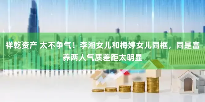 祥乾资产 太不争气！李湘女儿和梅婷女儿同框，同是富养两人气质差距太明显
