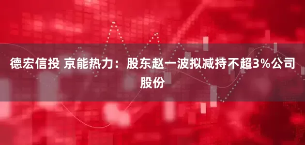 德宏信投 京能热力：股东赵一波拟减持不超3%公司股份