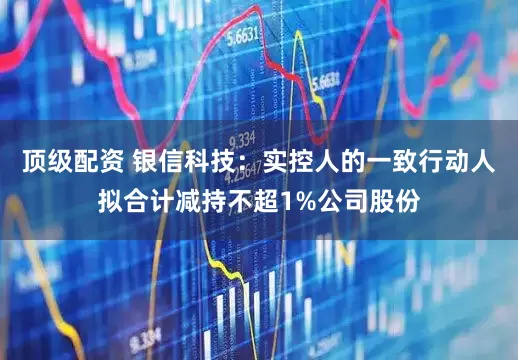 顶级配资 银信科技：实控人的一致行动人拟合计减持不超1%公司股份