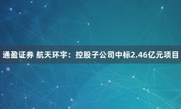 通盈证券 航天环宇：控股子公司中标2.46亿元项目