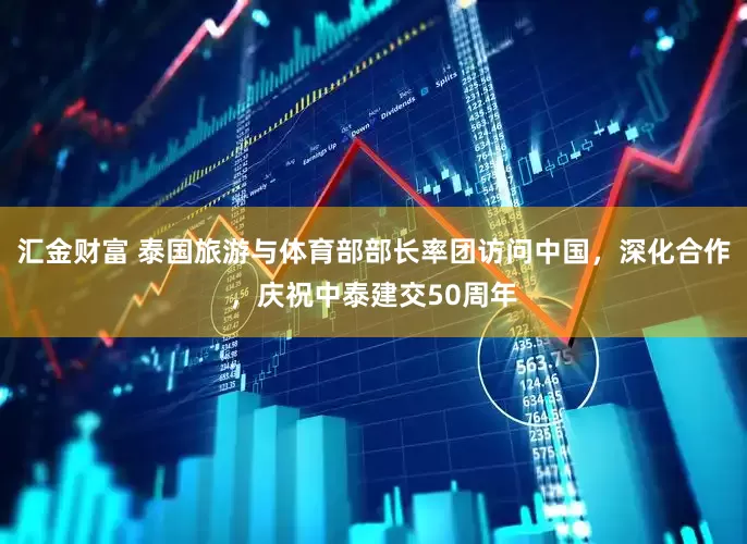 汇金财富 泰国旅游与体育部部长率团访问中国，深化合作，庆祝中泰建交50周年