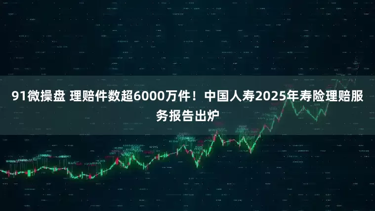 91微操盘 理赔件数超6000万件！中国人寿2025年寿险理赔服务报告出炉