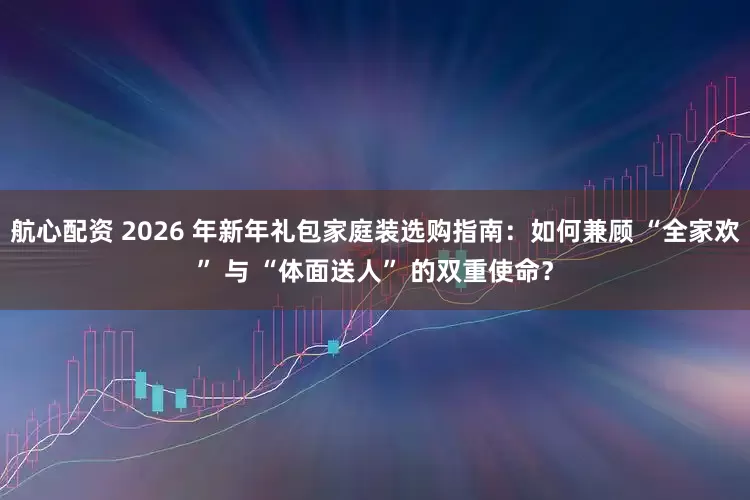 航心配资 2026 年新年礼包家庭装选购指南：如何兼顾 “全家欢” 与 “体面送人” 的双重使命？