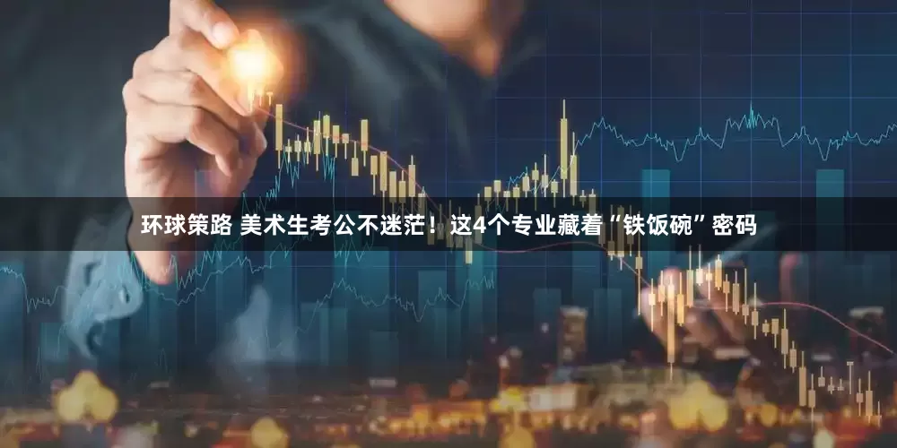 环球策路 美术生考公不迷茫！这4个专业藏着“铁饭碗”密码