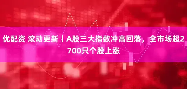 优配资 滚动更新丨A股三大指数冲高回落，全市场超2700只个股上涨