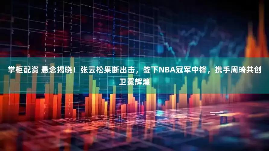 掌柜配资 悬念揭晓！张云松果断出击，签下NBA冠军中锋，携手周琦共创卫冕辉煌
