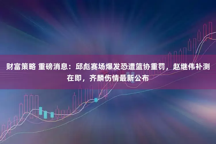 财富策略 重磅消息:邱彪赛场爆发恐遭篮协重罚,赵继伟补测在即,齐麟伤情最新公布