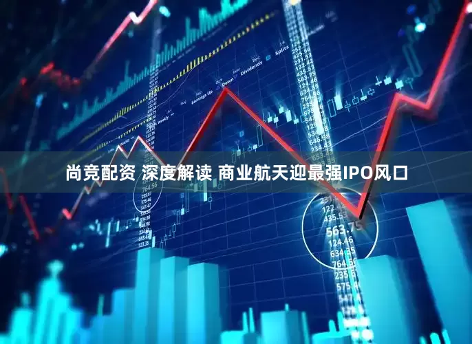尚竞配资 深度解读 商业航天迎最强IPO风口