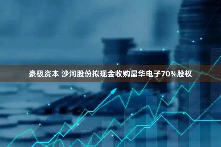 豪极资本 沙河股份拟现金收购晶华电子70%股权